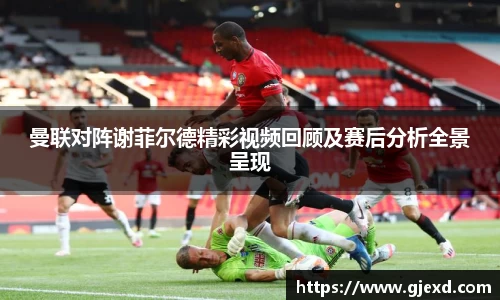 曼联对阵谢菲尔德精彩视频回顾及赛后分析全景呈现