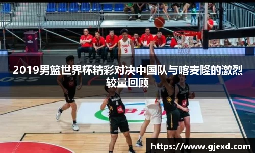 2019男篮世界杯精彩对决中国队与喀麦隆的激烈较量回顾